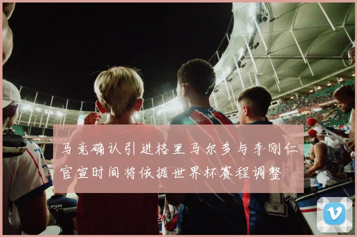 马竞确认引进格里马尔多与李刚仁官宣时间将依据世界杯赛程调整