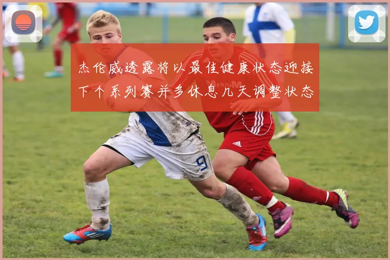 杰伦威透露将以最佳健康状态迎接下个系列赛并多休息几天调整状态