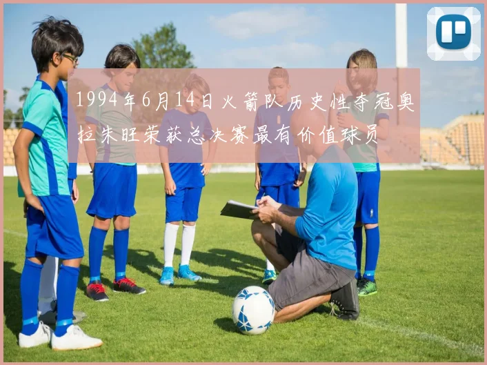 1994年6月14日火箭队历史性夺冠奥拉朱旺荣获总决赛最有价值球员