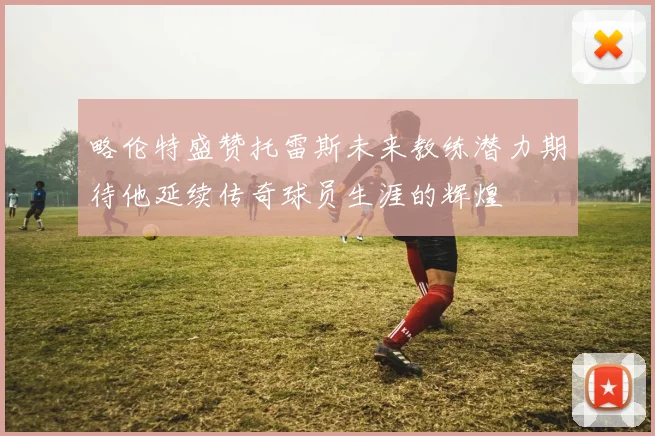 略伦特盛赞托雷斯未来教练潜力期待他延续传奇球员生涯的辉煌