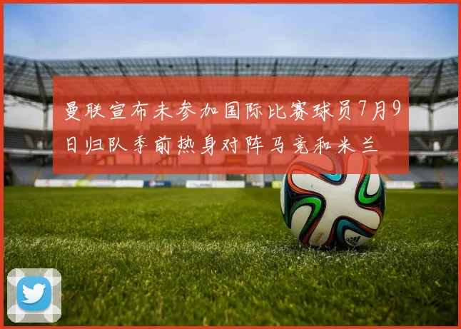 曼联宣布未参加国际比赛球员7月9日归队季前热身对阵马竞和米兰