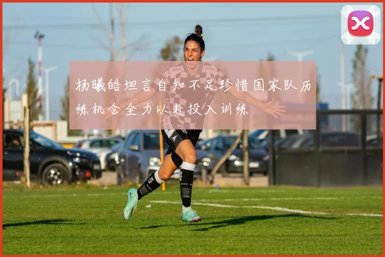 杨曦皓坦言自知不足珍惜国家队历练机会全力以赴投入训练
