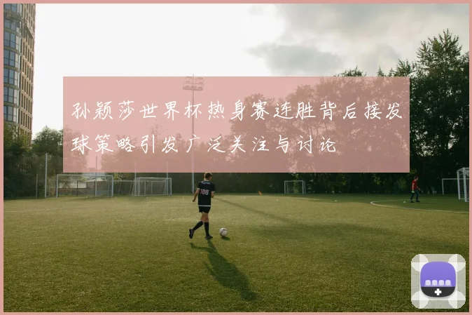 孙颖莎世界杯热身赛连胜背后接发球策略引发广泛关注与讨论