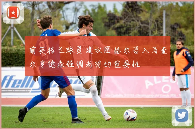 前英格兰球员建议图赫尔召入马奎尔亨德森强调老将的重要性