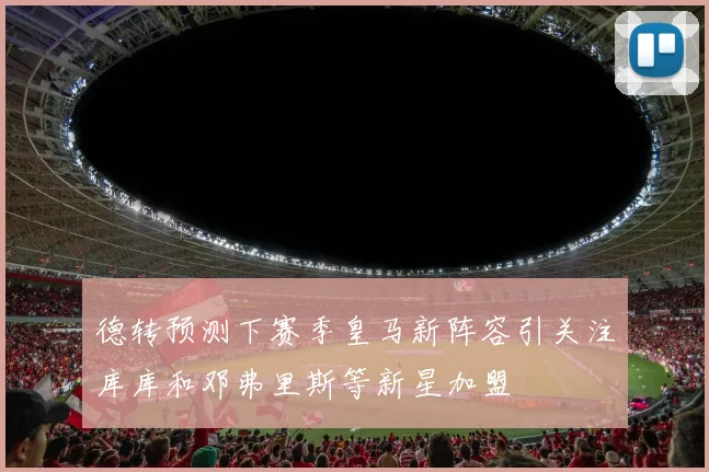 德转预测下赛季皇马新阵容引关注库库和邓弗里斯等新星加盟