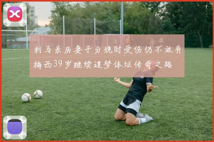 利马亲历妻子分娩时受伤仍不放弃梅西39岁继续追梦体坛传奇之路