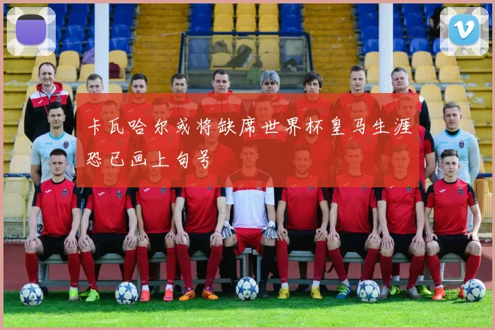 卡瓦哈尔或将缺席世界杯皇马生涯恐已画上句号
