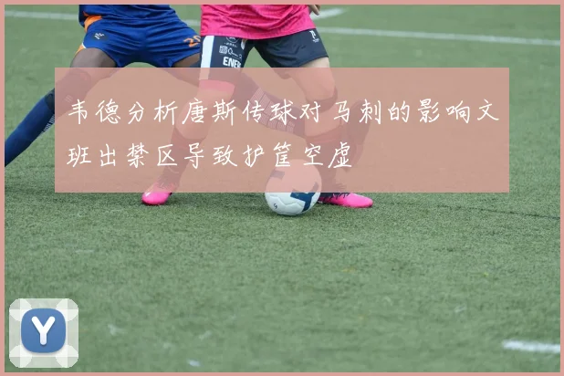 韦德分析唐斯传球对马刺的影响文班出禁区导致护筐空虚
