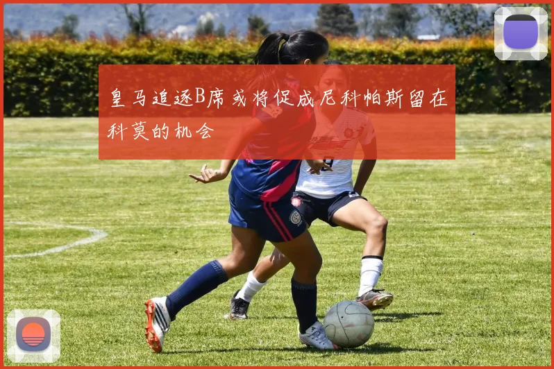 皇马追逐B席或将促成尼科帕斯留在科莫的机会