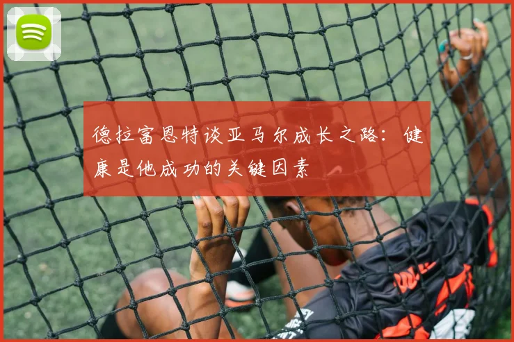 德拉富恩特谈亚马尔成长之路：健康是他成功的关键因素