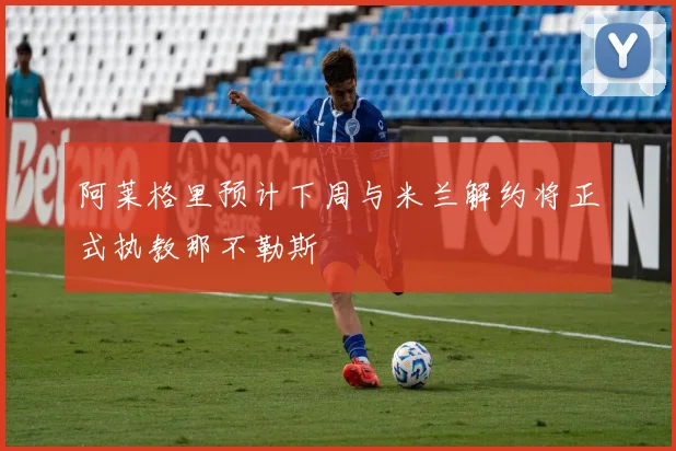 阿莱格里预计下周与米兰解约将正式执教那不勒斯