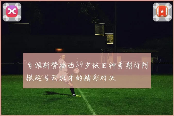 肯佩斯赞梅西39岁依旧神勇期待阿根廷与西班牙的精彩对决