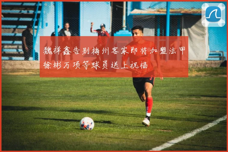 魏祥鑫告别梅州客家即将加盟法甲徐彬万项等球员送上祝福