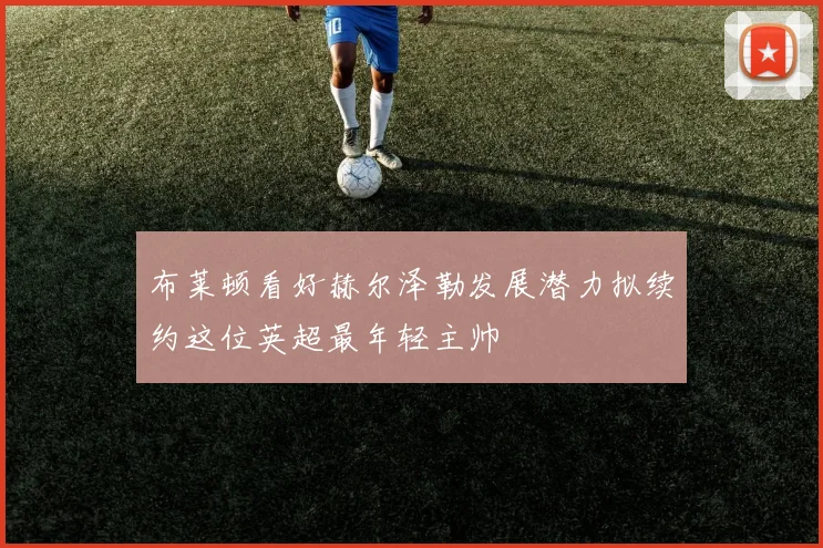 布莱顿看好赫尔泽勒发展潜力拟续约这位英超最年轻主帅