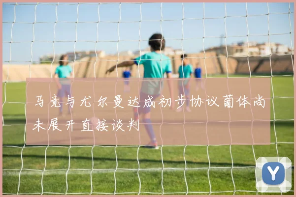 马竞与尤尔曼达成初步协议葡体尚未展开直接谈判