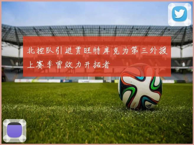 北控队引进贾旺特库克为第三外援上赛季曾效力开拓者