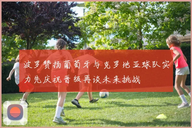 波罗赞扬葡萄牙与克罗地亚球队实力先庆祝晋级再谈未来挑战