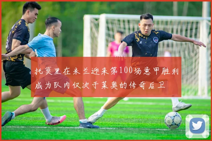 托莫里在米兰迎来第100场意甲胜利成为队内仅次于莱奥的传奇后卫