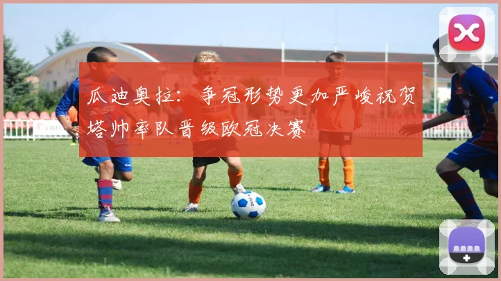 瓜迪奥拉：争冠形势更加严峻祝贺塔帅率队晋级欧冠决赛