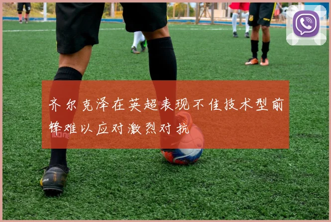 齐尔克泽在英超表现不佳技术型前锋难以应对激烈对抗