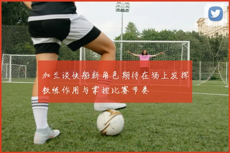 加兰谈快船新角色期待在场上发挥教练作用与掌控比赛节奏