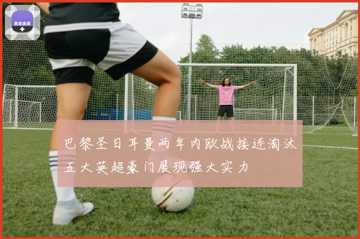 巴黎圣日耳曼两年内欧战接连淘汰五大英超豪门展现强大实力
